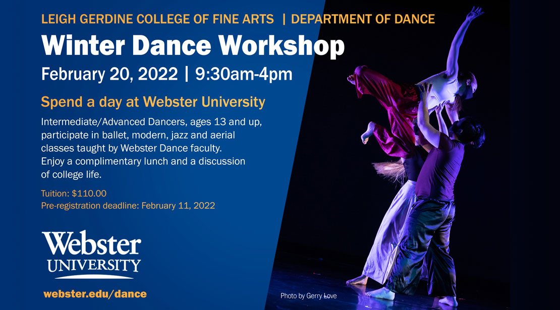 Winter Dance Workshop Feb. 20, 2022 9:30 am to 4 pm, Spend a day at Webster University, Intermediate/Advanced dancers, ages 13 and up, participate in ballet, modern, jazz, and aerial classes taught by Webster Dance faculty. Enjoy a complimentary lunch and a discussion of college life. Tuition: $110, pre-registration deadline: 2/11/22